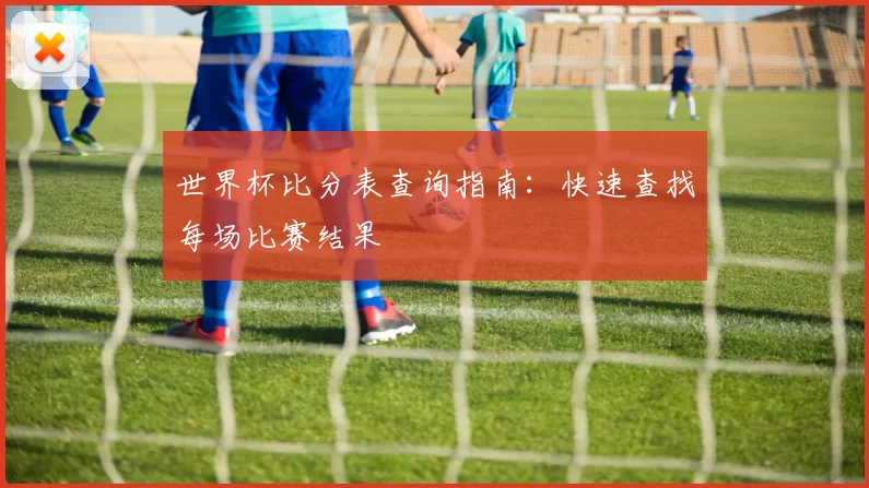 世界杯比分表查询指南：快速查找每场比赛结果