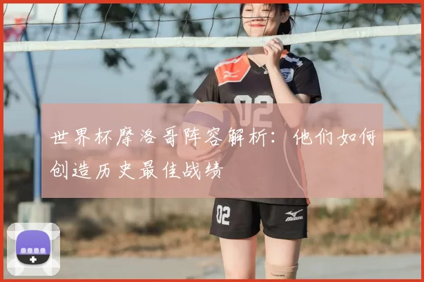 世界杯摩洛哥阵容解析：他们如何创造历史最佳战绩
