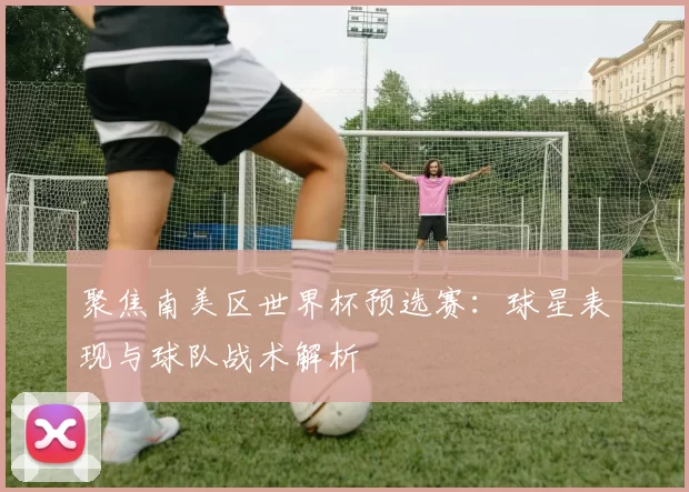 聚焦南美区世界杯预选赛：球星表现与球队战术解析