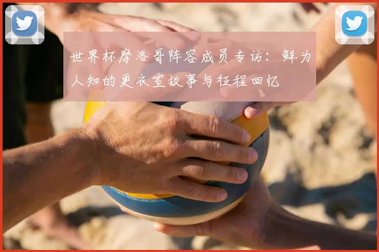 世界杯摩洛哥阵容成员专访：鲜为人知的更衣室故事与征程回忆
