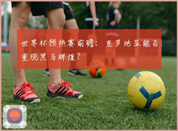世界杯预热赛前瞻：克罗地亚能否重现黑马辉煌？