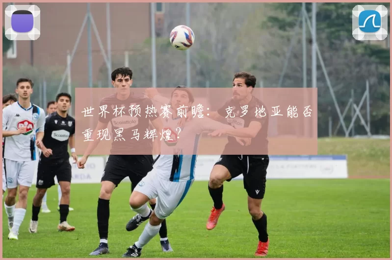 世界杯预热赛前瞻：克罗地亚能否重现黑马辉煌？