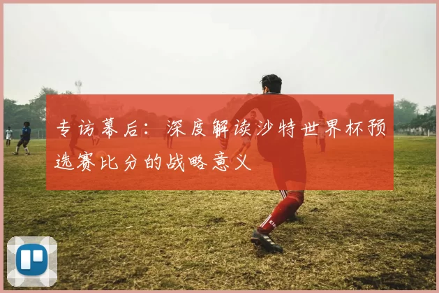 专访幕后:深度解读沙特世界杯预选赛比分的战略意义