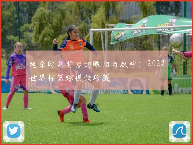 绝杀时刻背后的眼泪与欢呼:2022世界杯篮球视频珍藏
