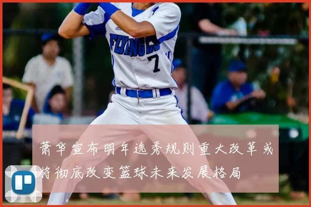 萧华宣布明年选秀规则重大改革或将彻底改变篮球未来发展格局
