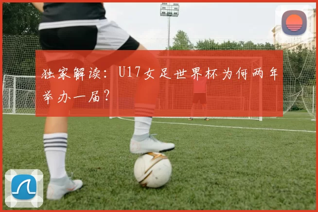 独家解读：U17女足世界杯为何两年举办一届？