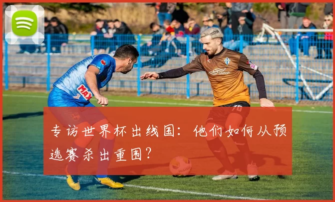 专访世界杯出线国：他们如何从预选赛杀出重围？