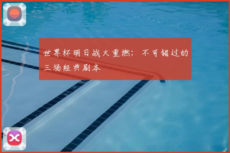 世界杯明日战火重燃:不可错过的三场经典剧本