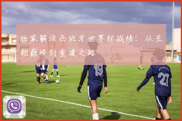 独家解读西班牙世界杯战绩:从王朝巅峰到重建之路