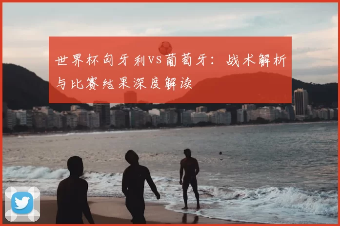 世界杯匈牙利vs葡萄牙：战术解析与比赛结果深度解读