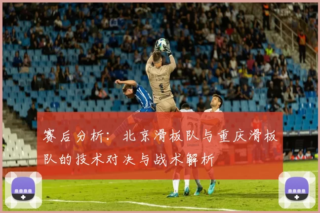 赛后分析:北京滑板队与重庆滑板队的技术对决与战术解析