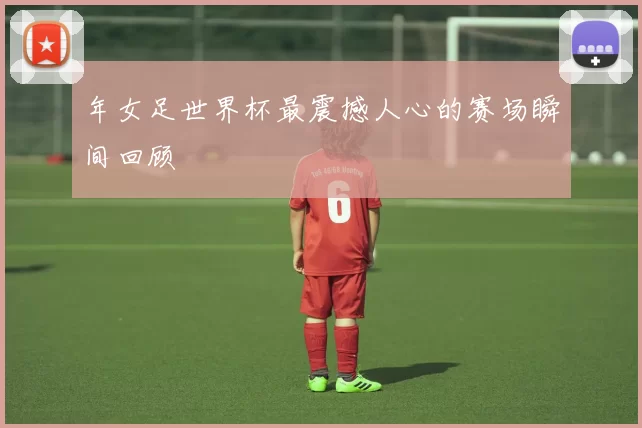 年女足世界杯最震撼人心的赛场瞬间回顾