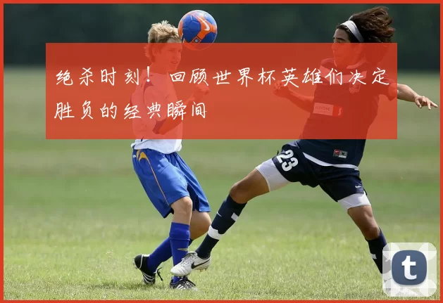 绝杀时刻!回顾世界杯英雄们决定胜负的经典瞬间