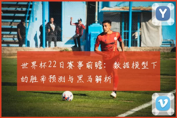 世界杯22日赛事前瞻：数据模型下的胜率预测与黑马解析