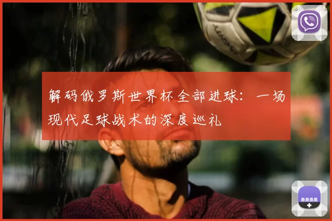 解码俄罗斯世界杯全部进球：一场现代足球战术的深度巡礼