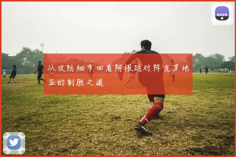 从攻防细节回看阿根廷对阵克罗地亚的制胜之道