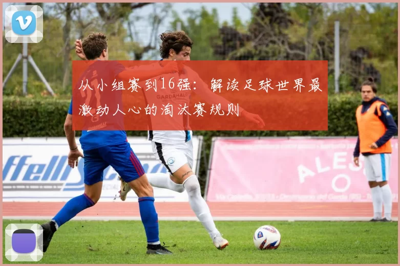 从小组赛到16强:解读足球世界最激动人心的淘汰赛规则
