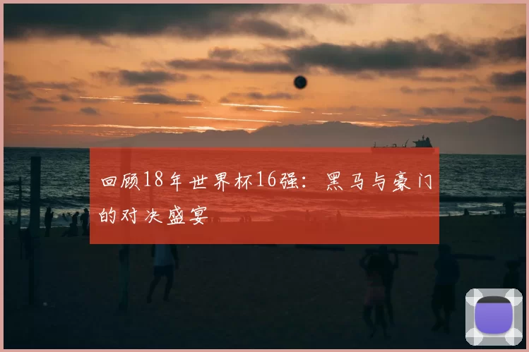 回顾18年世界杯16强:黑马与豪门的对决盛宴
