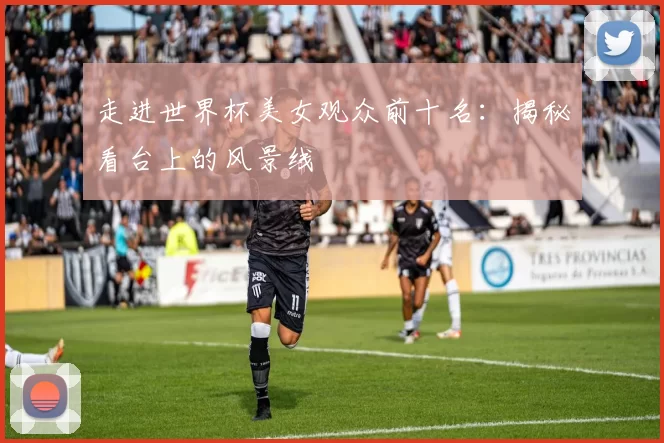 走进世界杯美女观众前十名:揭秘看台上的风景线