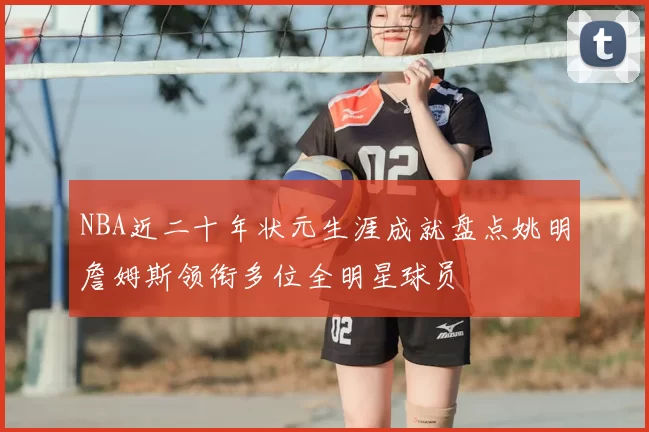 NBA近二十年状元生涯成就盘点姚明詹姆斯领衔多位全明星球员