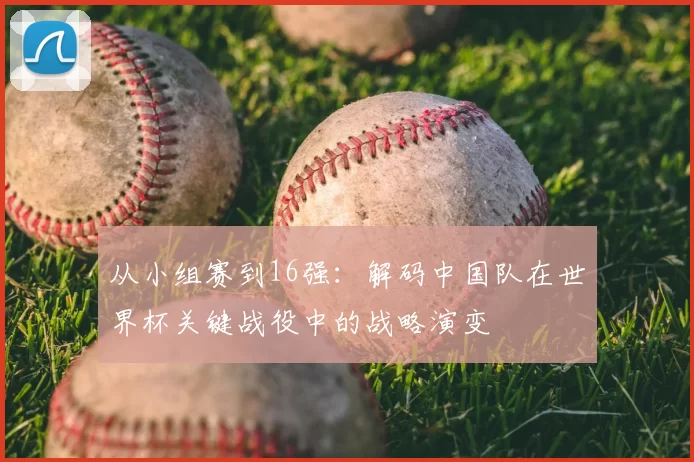 从小组赛到16强：解码中国队在世界杯关键战役中的战略演变
