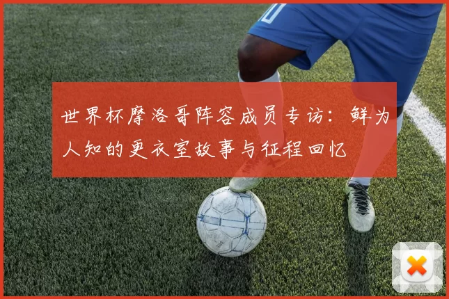 世界杯摩洛哥阵容成员专访:鲜为人知的更衣室故事与征程回忆