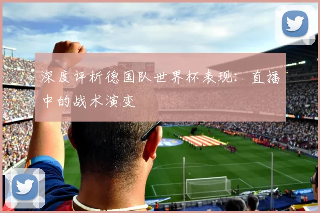 深度评析德国队世界杯表现:直播中的战术演变