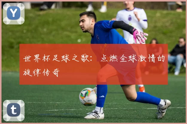 世界杯足球之歌：点燃全球激情的旋律传奇
