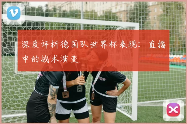 深度评析德国队世界杯表现:直播中的战术演变