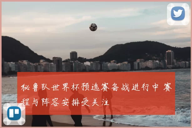 秘鲁队世界杯预选赛备战进行中 赛程与阵容安排受关注
