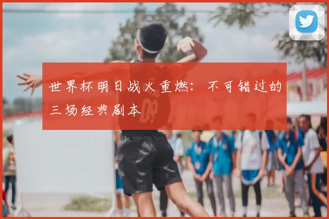 世界杯明日战火重燃:不可错过的三场经典剧本