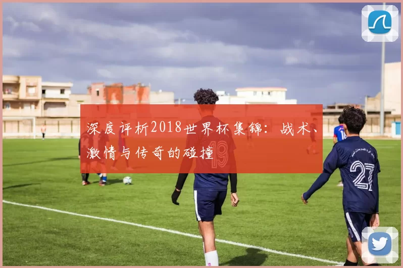 深度评析2018世界杯集锦:战术、激情与传奇的碰撞