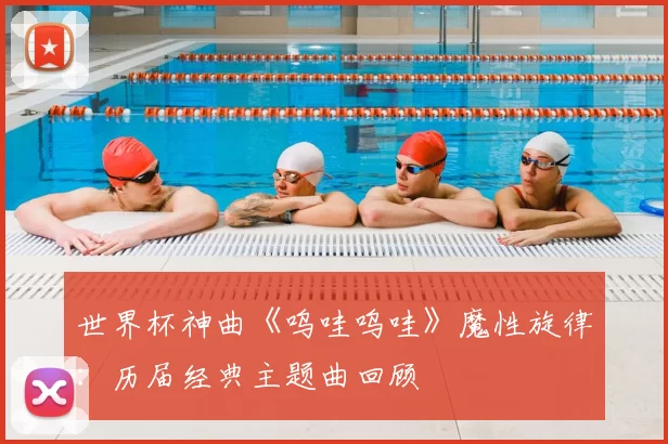 世界杯神曲《呜哇呜哇》魔性旋律:历届经典主题曲回顾