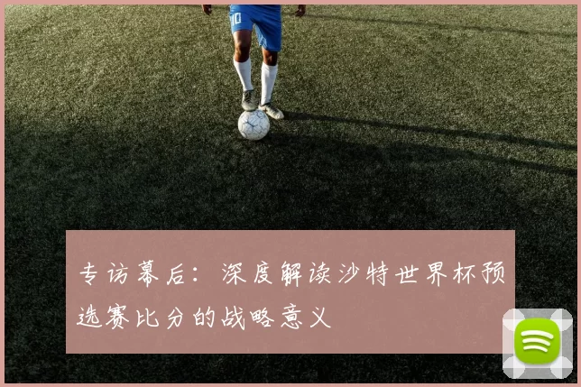 专访幕后:深度解读沙特世界杯预选赛比分的战略意义
