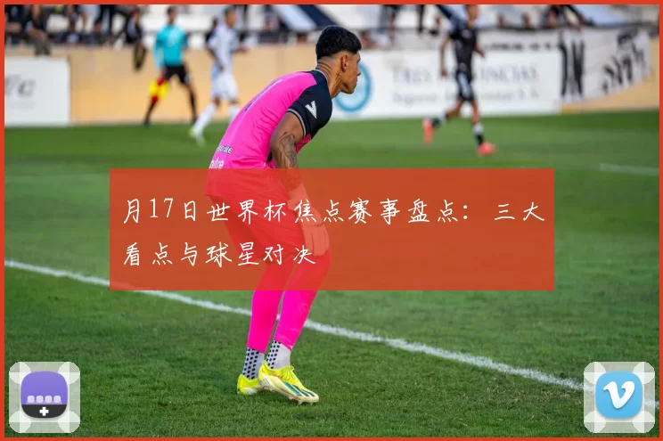 月17日世界杯焦点赛事盘点:三大看点与球星对决