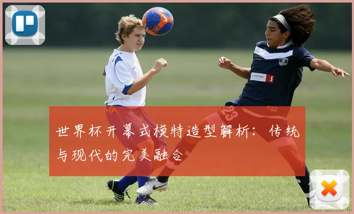 世界杯开幕式模特造型解析:传统与现代的完美融合