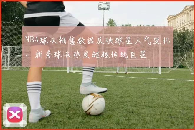 NBA球衣销售数据反映球星人气变化,新秀球衣热度超越传统巨星