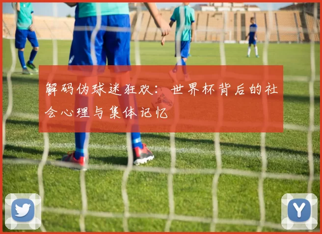 解码伪球迷狂欢：世界杯背后的社会心理与集体记忆