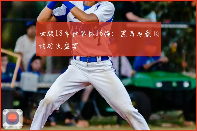 回顾18年世界杯16强:黑马与豪门的对决盛宴
