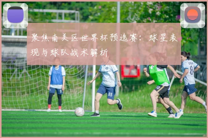 聚焦南美区世界杯预选赛：球星表现与球队战术解析