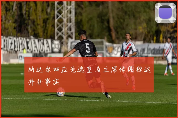 纳达尔回应竞选皇马主席传闻称这并非事实