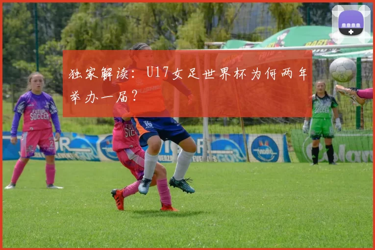 独家解读：U17女足世界杯为何两年举办一届？