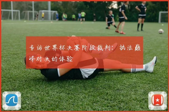 专访世界杯决赛阶段裁判：执法巅峰对决的体验