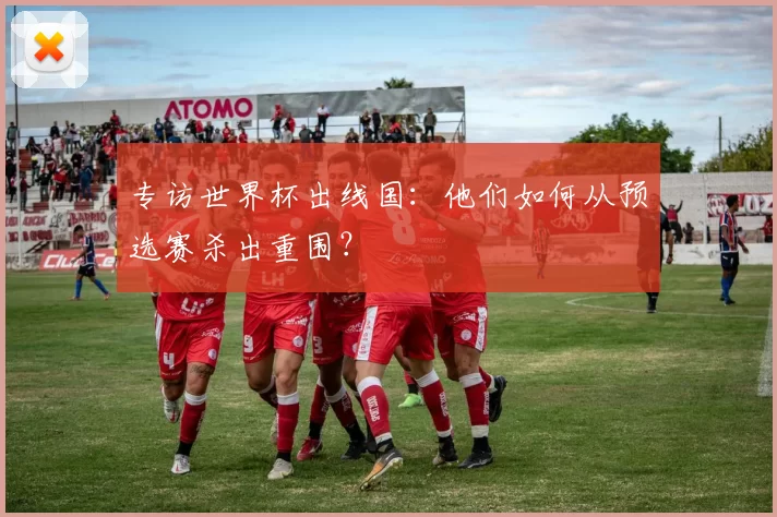 专访世界杯出线国:他们如何从预选赛杀出重围?