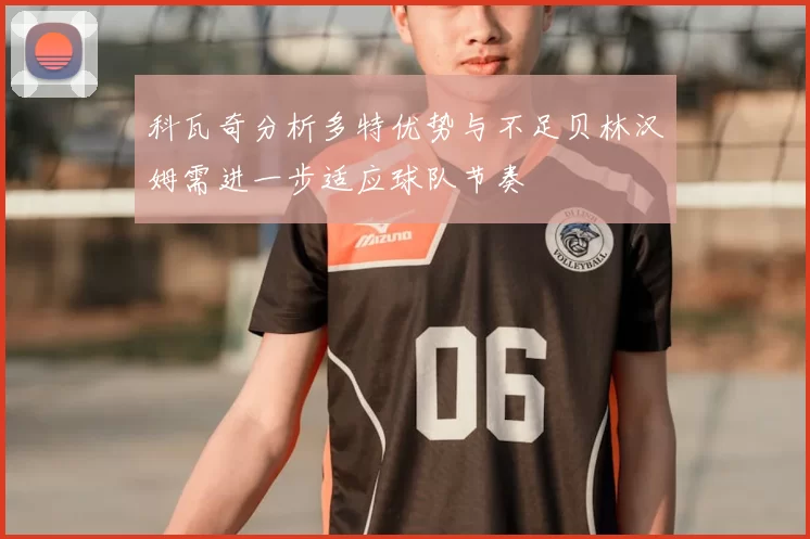 科瓦奇分析多特优势与不足贝林汉姆需进一步适应球队节奏