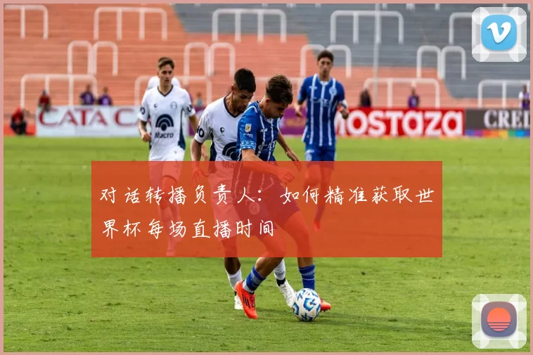 对话转播负责人:如何精准获取世界杯每场直播时间